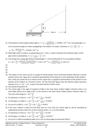100
cm

𝜃

582 cm

264 cm

23. The frequency f of the yellow sodium light is:

The wavelength

in

air (or vacuum) changes to when propagating in the medium. For water, it becomes:

24. When light enters a medium, its speed reduces to
glass sheet is calculated by:

. Here,

( ⁄ )

25. The energy of an orange light photon of wavelength
(

)(
(

=(2/3) c and hence the refractive index n of the
(Not 670 nm !!) is calculated as follows:

)
)

26.
27.
28.
29.
30. The shapes are the same, but (a) is a graph of vertical position versus horizontal position while (b) is vertical
position versus time. Figure (a) is a pictorial representation of the wave for a series of particles of the medium—
this is what you would see at an instant of time. Figure (b) is a graphical representation of the position of one
element of the medium as a function of time. The fact that both figures have the identical shape represents
Equation ( )
(
) a wave is the same function of both x and t.
32. See solution of question 35.
33. The critical angle is the angle of incidence of light in the more dense medium (higher refractive index n1) at
which light refracts at an angle of 90 o to the normal in the lesser dense medium (lower refractive index n2).
Thus, the critical angle
a) For diamond, n=2.419,
b) For flint glass, n=1.660,
c) For ice of n=1.309,
34. If the rarer medium is water (n=1.33) other than air (n=1), then the critical angle
replacing the previous value of n2=1 by its value for water, i.e., n2=1.33 as follows:

will be calculated by

a) For diamond, n=2.419,
b) For flint glass, n=1.660,
c) For ice of n=1.309 surrounded by water of n=1.33, no critical angle can be found!! Why??
Baghdad University – College of Science – Physics Department
st
Optics Tutorial – 1 Classes
December 25, 2013

6

Dr. Qahtan Al-zaidi
Mobile: +9647702981421

 