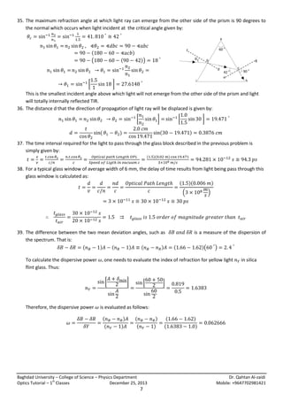 35. The maximum refraction angle at which light ray can emerge from the other side of the prism is 90 degrees to
the normal which occurs when light incident at the critical angle given by:
a
b

(
(

(

60 o

f
h

)
))

θ

d

[

i
b

]

g
c

b
42 o
e
d

c

90 o
h
g

This is the smallest incident angle above which light will not emerge from the other side of the prism and light
will totally internally reflected TIR.
36. The distance d that the direction of propagation of light ray will be displaced is given by:
[
(

]

[

]

(

)

)

37. The time interval required for the light to pass through the glass block described in the previous problem is
simply given by:
(

)(

)

38. For a typical glass window of average width of 6 mm, the delay of time results from light being pass through this
glass window is calculated as:
( )(
)
(

39. The difference between the two mean deviation angles, such as
the spectrum. That is:
(
)
(
)
(
)
To calculate the dispersive power
flint glass. Thus:

is a measure of the dispersion of
(

)(

)

one needs to evaluate the index of refraction for yellow light

[

Therefore, the dispersive power

)

]

[

in silica

]

is evaluated as follows:
(
(

)
)

(
(

)
)

Baghdad University – College of Science – Physics Department
st
Optics Tutorial – 1 Classes
December 25, 2013

7

(
(

)
)

Dr. Qahtan Al-zaidi
Mobile: +9647702981421

 