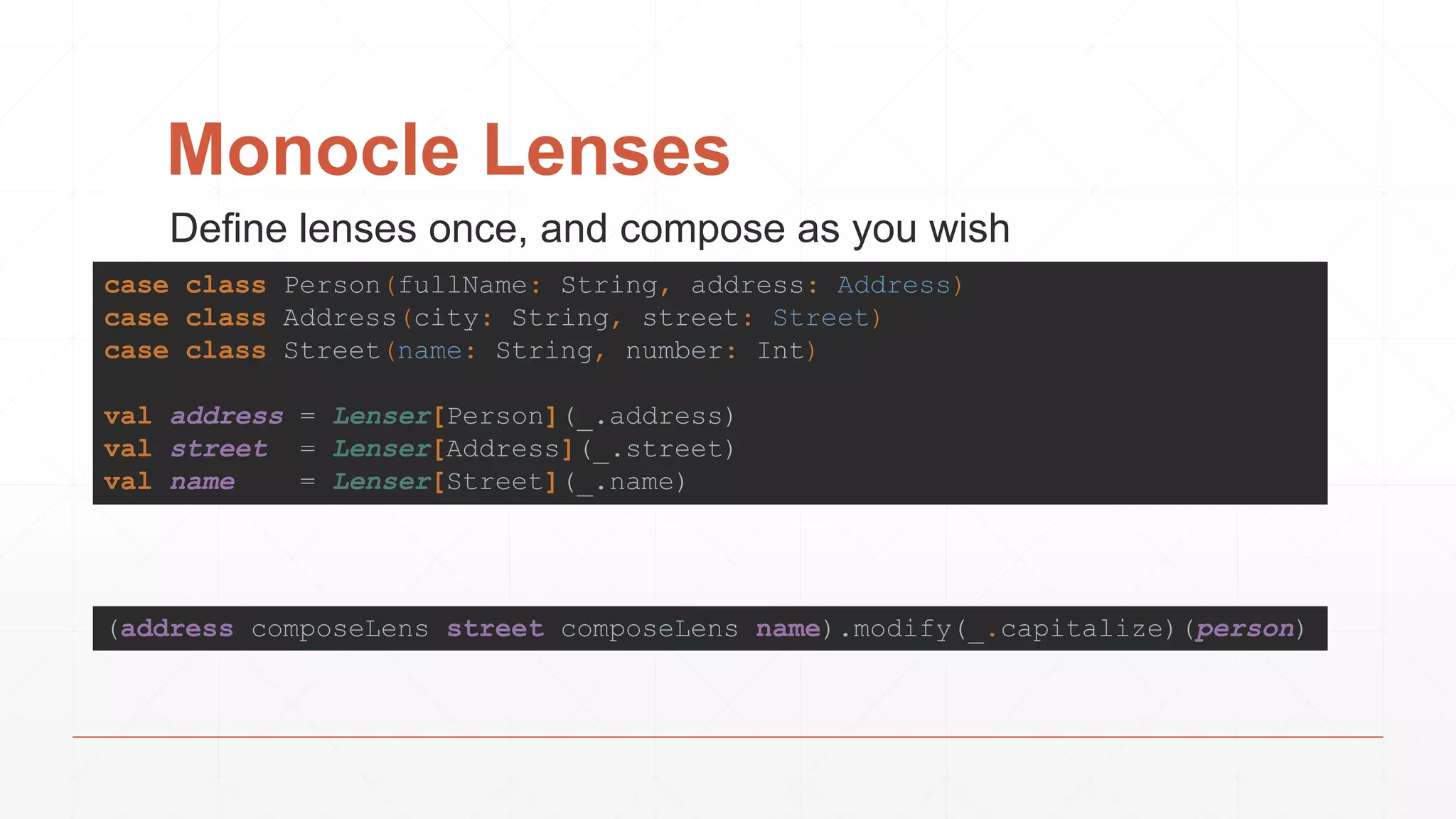 Monocle Lenses
(address composeLens street composeLens name).modify(_.capitalize)(person)
case class Person(fullName: String, address: Address)
case class Address(city: String, street: Street)
case class Street(name: String, number: Int)
val address = Lenser[Person](_.address)
val street = Lenser[Address](_.street)
val name = Lenser[Street](_.name)
Define lenses once, and compose as you wish
 