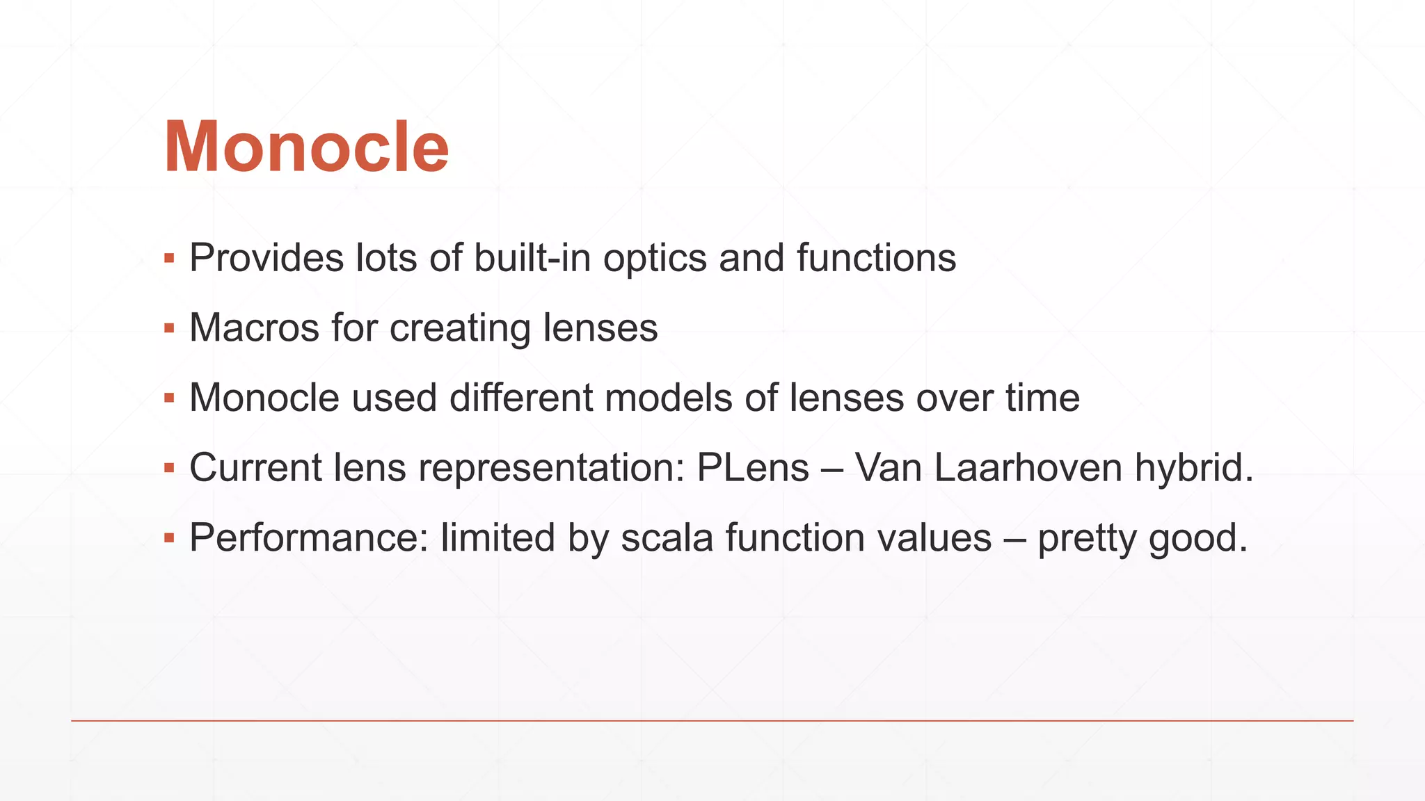 Monocle
▪ Provides lots of built-in optics and functions
▪ Macros for creating lenses
▪ Monocle used different models of lenses over time
▪ Current lens representation: PLens – Van Laarhoven hybrid.
▪ Performance: limited by scala function values – pretty good.
 