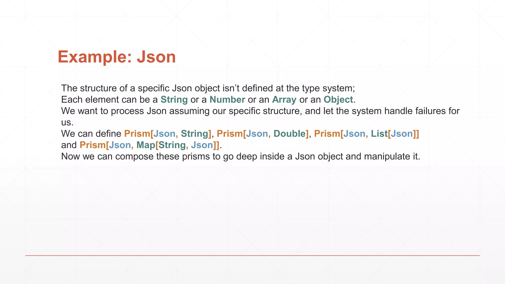 Example: Json
The structure of a specific Json object isn’t defined at the type system;
Each element can be a String or a Number or an Array or an Object.
We want to process Json assuming our specific structure, and let the system handle failures for
us.
We can define Prism[Json, String], Prism[Json, Double], Prism[Json, List[Json]]
and Prism[Json, Map[String, Json]].
Now we can compose these prisms to go deep inside a Json object and manipulate it.
 