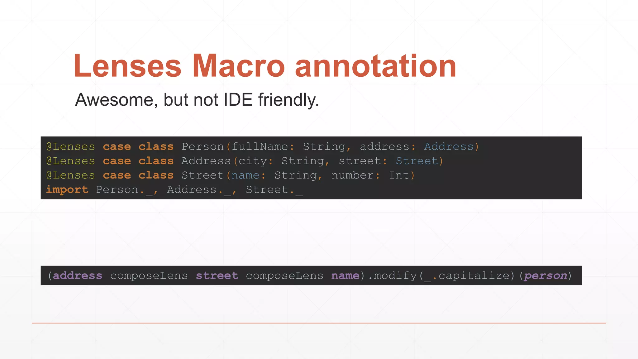 Lenses Macro annotation
(address composeLens street composeLens name).modify(_.capitalize)(person)
@Lenses case class Person(fullName: String, address: Address)
@Lenses case class Address(city: String, street: Street)
@Lenses case class Street(name: String, number: Int)
import Person._, Address._, Street._
Awesome, but not IDE friendly.
 