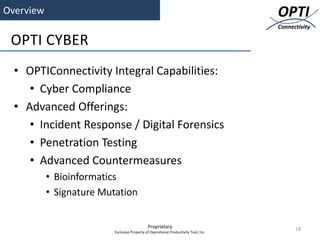 Overview                                                                             OPTI
                                                                                     Connectivity

 OPTI CYBER
  • OPTIConnectivity Integral Capabilities:
     • Cyber Compliance
  • Advanced Offerings:
     • Incident Response / Digital Forensics
     • Penetration Testing
     • Advanced Countermeasures
           • Bioinformatics
           • Signature Mutation


                                             Proprietary                                   18
                         Exclusive Property of Operational Productivity Tool, Inc.
 