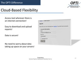 The OPTI Difference                                                                      OPTI
                                                                                         Connectivity

Cloud-Based Flexibility
   Access tool wherever there is
   an internet connection!

   Easy to download and upload
   reports!

   Data is secure!


   No need to worry about data
   taking up space on your servers!



                                                 Proprietary                                   22
                             Exclusive Property of Operational Productivity Tool, Inc.
 