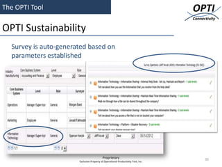 The OPTI Tool                                                                      OPTI
                                                                                   Connectivity

OPTI Sustainability
                                                               ™ &©


  Survey is auto-generated based on
  parameters established




                                           Proprietary                                   30
                       Exclusive Property of Operational Productivity Tool, Inc.
 