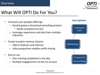 Overview                                                                                                  OPTI
                                                                                                          Connectivity

What Will OPTI Do For You?
                                                                                           Core Systems
  •   Increases your product offerings
       – Quickly grows a structured consulting practice
            • Builds competencies fast
       – Leverages experience and data from multiple
          industries

  •   Create lucrative revenue streams
       – Add on features and referrals
       – Value proposition enables profit sharing

  •   Easy to use
       – User training completed in one day
       – Multiple engagements can be run at once


                                                   Proprietary                                                   7
                               Exclusive Property of Operational Productivity Tool, Inc.
 