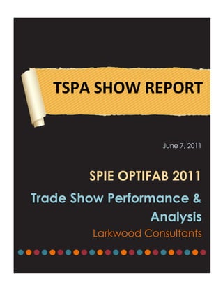 TSPA SHOW REPORT


                      June 7, 2011



         SPIE OPTIFAB 2011
 Trade Show Performance &
                   Analysis
          Larkwood Consultants
●●●●●●●●●●●●●●●●●●●●●●●●
 