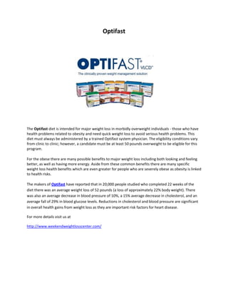 Optifast<br />The Optifast diet is intended for major weight loss in morbidly overweight individuals - those who have health problems related to obesity and need quick weight loss to avoid serious health problems. This diet must always be administered by a trained Optifast system physician. The eligibility conditions vary from clinic to clinic; however, a candidate must be at least 50 pounds overweight to be eligible for this program.<br />For the obese there are many possible benefits to major weight loss including both looking and feeling better, as well as having more energy. Aside from these common benefits there are many specific weight loss health benefits which are even greater for people who are severely obese as obesity is linked to health risks. <br />The makers of Optifast have reported that in 20,000 people studied who completed 22 weeks of the diet there was an average weight loss of 52 pounds (a loss of approximately 22% body weight). There was also an average decrease in blood pressure of 10%, a 15% average decrease in cholesterol, and an average fall of 29% in blood glucose levels. Reductions in cholesterol and blood pressure are significant in overall health gains from weight loss as they are important risk factors for heart disease.<br />For more details visit us at<br />http://www.weekendweightlosscenter.com/<br />