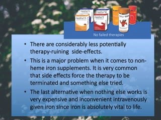 •  There are considerably less poten#ally
therapy-ruining side-eﬀects. 
•  This is a major problem when it comes to non-
heme iron supplements. It is very common
that side eﬀects force the therapy to be
terminated and something else tried. 
•  The last alterna#ve when nothing else works is
very expensive and inconvenient intravenously
given iron since iron is absolutely vital to life. 
No failed therapies
 