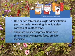 •  One or two tablets at a single administra#on
per day steals no working #me. It is also
convenient in other ways. 
•  There are no special precau#ons over
simultaneously ingested food, drink or
medicine.
Easy dosage once per day

 