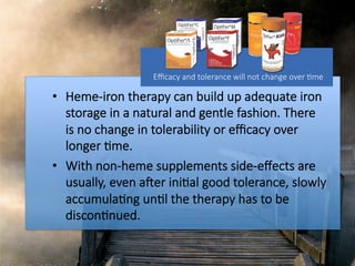 •  Heme-iron therapy can build up adequate iron
storage in a natural and gentle fashion. There
is no change in tolerability or eﬃcacy over
longer #me. 
•  With non-heme supplements side-eﬀects are
usually, even aMer ini#al good tolerance, slowly
accumula#ng un#l the therapy has to be
discon#nued.
Eﬃcacy and tolerance will not change over #me

 