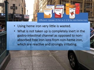 •  Using heme iron very liOle is wasted. 
•  What is not taken up is completely inert in the
gastro-intes#nal channel as opposed to non-
absorbed free iron ions from non-heme iron,
which are reac#ve and strongly irrita#ng.
Eﬃcient: Uptake 25 %+ vs 2-3 % for non-heme iron

 