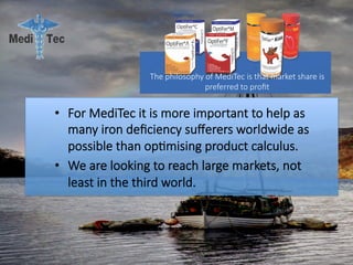 •  For MediTec it is more important to help as
many iron deﬁciency suﬀerers worldwide as
possible than op#mising product calculus. 
•  We are looking to reach large markets, not
least in the third world.
The philosophy of MediTec is that market share is
preferred to proﬁt 
 