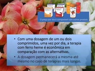 •  Com uma dosagem de um ou dois
comprimidos, uma vez por dia, a terapia
com ferro heme é econômica em
comparação com as alterna#vas.
•  A dosagem permanecerá a mesma até
mesmo no caso de terapias mais longas.
O preço por dia é comparável com outros produto
 