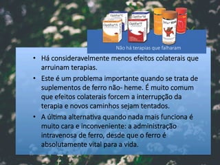 •  Há consideravelmente menos efeitos colaterais que
arruinam terapias.
•  Este é um problema importante quando se trata de
suplementos de ferro não- heme. É muito comum
que efeitos colaterais forcem a interrupção da
terapia e novos caminhos sejam tentados. 
•  A úl#ma alterna#va quando nada mais funciona é
muito cara e inconveniente: a administração
intravenosa de ferro, desde que o ferro é
absolutamente vital para a vida.
Não há terapias que falharam
 