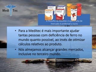 •  Para a Meditec é mais importante ajudar
tantas pessoas com deﬁciência de ferro no
mundo quanto possível, ao invés de o#mizar
cálculos rela#vos ao produto.
•  Nós almejamos alcançar grandes mercados,
inclusive no terceiro mundo.
A ﬁlosoﬁa da Meditec é que a fa#a de
mercado é preferível a lucro
 