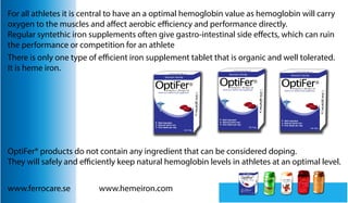 For all athletes it is central to have an a optimal hemoglobin value as hemoglobin will carry
oxygen to the muscles and affect aerobic efficiency and performance directly.
Regular syntethic iron supplements often give gastro-intestinal side effects, which can ruin
the performance or competition for an athlete
There is only one type of efficient iron supplement tablet that is organic and well tolerated.
It is heme iron.

OptiFer® products do not contain any ingredient that can be considered doping.
They will safely and efficiently keep natural hemoglobin levels in athletes at an optimal level.
www.ferrocare.se

www.hemeiron.com

 