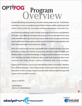Program
                 Overview
Diyakini bahwa pengaruh pemberitaan di media terhadap publik amat luas. Terlebih kalau
pemberitaan tersebut menyangkut program/bahkan kebijakan publik yang ditempuh oleh
sebuah institusi publik dan menyangkut kehidupan/kepentingan masyarakat luas.

Latar belakang pemberitaan media terhadap suatu program dan layanan yang dijalankan
oleh Essilor, dapat dilihat dari berbagai sudut pandang. Tidak bias dipungkiri bahwa setiap
media memiliki karakter, gaya dan persepsi yang berbeda dalam menyajikan pemberitaan
kepada publik untuk setiap program, produk, layanan serta kebijakan yang dijalankan oleh
Essilor Indonesia dengan meluncurkan Lensa Optifog.

Berita Foto untuk kategori layanan yang dimiliki Essilor terbukti berkarakter netral dan
positif di mata publik. Dan berbicara tentang Lensa Anti Kabut, media dan publik perlu
diberikan edukasi secara berkesinambungan, sehingga pemahaman akan value dari Optifog
Lensa Anti Kabut dari Essilor di Indonesia akan semakin baik. Dengan demikian brand
awareness dari Essilor maupun Optifog di Indonesia akan terus meningkat.

Kegiatan Media Relations seperti yang sudah dilakukan Essilor ini hendaknya dilakukan
secara berkesinambungan, selain sebagai medium edukasi pada media, pendistribusian
informasi secara first hand juga sebagai sarana dari Essilor dalam menjalin hubungan baik
dengan media dan publik secara luas.



Jakarta 15 Juli 2011


Tarsih Ekaputra
Director of i-Public Relations

                                                                                              1
 