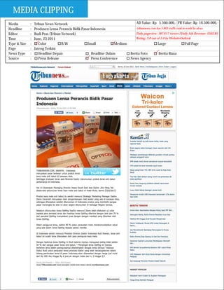 MEDIA CLIPPING
Media         :   Tribun News Network                                           AD Value: Rp 5.500.000,- PR Value: Rp 16.500.000,-
Headline      :   Produsen Lensa Perancis Bidik Pasar Indonesia                 tribunnews.com has 5.863 traffic rank in world by alexa
Editor        :   Budi Pras (Tribun Network)                                    Daily pageview: 187.617 viewer I Daily Ads Revenue: $562.85
Time          :   June, 23 2011                                                 Rating: 3.0 out of 5.0 by WebsiteOutlook
Type & Size   :      Color          B/W             Small            Medium                      Large                   Full Page
Page          :   Jateng Terkini
News Type     :      Headline Depan                    Headline Dalam       Berita Foto           Berita Biasa
Source        :      Press Release                     Press Conference     News Agency
 