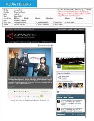 MEDIA CLIPPING
Media         :   Antara Foto                                       AD Value: Rp 10.500.000,- PR Value: Rp 52.500.000,-
Headline      :   Lensa Anti Kabut                                  antarafoto.com has 50.488 traffic rank in world by alexa
Editor        :   Audy A                                            Daily pageview: 2.1787 viewer I Daily Ads Revenue: $67.81
Time          :   June, 23 2011                                     Rating: 2.0 out of 5.0 by WebsiteOutlook
Type & Size   :     Color          B/W   Small          Medium                     Large               Full Page
Page          :   Economy & Bisnis
News Type     :     Headline Depan         Headline Dalam        Berita Foto       Berita Biasa
Source        :     Press Release          Press Conference      News Agency
 