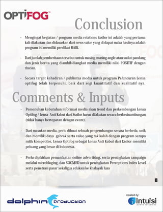 Conclusion
 - Mengingat kegiatan / program media relations Essilor ini adalah yang pertama
   kali dilakukan dan didasarkan dari news value yang di dapat maka hasilnya adalah
   program ini memiliki predikat BAIK.

 - Dari jumlah pemberitaan tersebut untuk masing-masing angle atau sudut pandang
   dan jenis berita yang diambil/diangkat media memiliki nilai POSITIF dengan
   rincian.

 - Secara target kehadiran / publisitas media untuk program Peluncuran Lensa
   optifog telah terpenuhi, baik dari segi kuantitatif dan kualitatif nya.



Comments & Inputs
 -   Pemenuhan kebutuhan informasi media akan trend dan perkembangan Lensa
     Optifog / Lensa Anti Kabut dari Essilor harus dilakukan secara berkesinambungan
     (tidak hanya bertepatan dengan event).

 -   Dari masukan media, perlu dibuat sebuah pengembangan secara berbeda, unik
     dan memiliki daya gebrak serta value yang tak kalah dengan program serupa
     milik kompetitor, Lensa Optifog sebagai Lensa Anti Kabut dari Essilor memiliki
     peluang yang besar di Indonesia.

 -   Perlu dipikirkan pemanfaatan online advertising, serta peningkatan campaign
     melalui microbloging, dan SOCMED untuk peningkatan Perceptions Index Level
     serta penetrasi pasar sekaligus edukasi ke khalayak luas


                                                                                       3
 