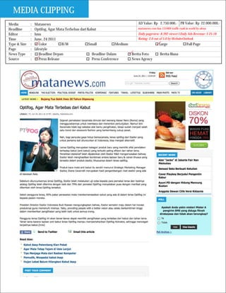 MEDIA CLIPPING
Media         :   Matanews                                                     AD Value: Rp 2.750.000,- PR Value: Rp 22.000.000,-
Headline      :   Optifog, Agar Mata Terbebas dari Kabut                       matanews.com has 131069 traffic rank in world by alexa

Editor        :   hms                                                          Daily pageview: 8.392 viewer I Daily Ads Revenue: $ 25.18
Time          :   June, 24 2011                                                Rating: 2.0 out of 5.0 by WebsiteOutlook
Type & Size   :      Color         B/W              Small           Medium                     Large                 Full Page
Page          :   Lifestyle
News Type     :      Headline Depan                   Headline Dalam       Berita Foto          Berita Biasa
Source        :      Press Release                    Press Conference     News Agency
 