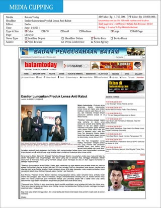 MEDIA CLIPPING
Media         :   Batam Today                                                  AD Value: Rp 1.750.000,- PR Value: Rp 22.000.000,-
Headline      :   Essilor Luncurkan Produk Lensa Anti Kabut                    batamtoday.com has 731.153 traffic rank in world by alexa
Editor        :   Dodo                                                         Daily pageview: 1.504 viewer I Daily Ads Revenue: $6.24
Time          :   June, 24 2011                                                Rating: 1.5 out of 5.0 by WebsiteOutlook
Type & Size   :      Color         B/W             Small            Medium                     Large                 Full Page
Page          :   Lifestyle
News Type     :      Headline Depan                   Headline Dalam       Berita Foto          Berita Biasa
Source        :      Press Release                    Press Conference     News Agency
 