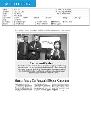 MEDIA CLIPPING
Media         :   Suara NTB                                         AD Value: Rp 5.400.000
Headline      :   Lensa Anti Kabut                                  PR Value: Rp 27.000.000,-
Editor        :   Joe - Antara                                      (3 clm x 120 mmk /bw)
Time          :   June, 24 2011
Type & Size   :     Color          B/W   Small          Medium                  Large           Full Page
Page          :   Galeri Foto
News Type     :     Headline Depan         Headline Dalam        Berita Foto     Berita Biasa
Source        :     Press Release          Press Conference      News Agency
 