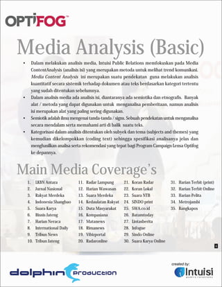 Media Analysis (Basic)
•    Dalam melakukan analisis media, Intuisi Public Relations memfokuskan pada Media
     ContentAnalysis (analisis isi) yang merupakan metoda untuk melihat trend komunikasi.
     Media Content Analysis ini merupakan suatu pendekatan guna melakukan analisis
     kuantitatif secara sistemik terhadap dokumen atau teks berdasarkan kategori tertentu
     yang sudah ditentukan sebelumnya.
•    Dalam analisis media ada analisis isi, diantaranya ada semiotika dan etnografis. Banyak
     alat / metoda yang dapat digunakan untuk menganalisa pemberitaan, namun analisis
     isi merupakan alat yang paling sering digunakan.
•    Semiotik adalah ilmu mengenai tanda-tanda / signs. Sebuah pendekatan untuk menganalisa
     secara mendalam serta memahami arti di balik suatu teks.
•    Kategorisasi dalam analisis ditentukan oleh subyek dan tema (subjects and themes) yang
     kemudian dikelompokkan (coding text) sehingga spesifikasi analisanya jelas dan
     menghasilkan analisa serta rekomendasi yang tepat bagi Program Campaign Lensa Optifog
     ke depannya.



Main Media Coverage’s
    1.    LKBN Antara           11.   Radar Lampung       21.   Koran Radar          31.   Harian Terbit (print)
    2.    Jurnal Nasional       12.   Harian Wawasan      22.   Koran Lokal          32.   Harian Terbit Online
    3.    Rakyat Merdeka        13.   Suara Merdeka       23.   Suara NTB            33.   Harian Pelita
    4.    Indonesia Shangbao    14.   Kedaulatan Rakyat   24.   SINDO print          34.   Metrojambi
    5.    Suara Karya           15.   Duta Masyarakat     25.   SWA.co.id            35.   Bangkapos
    6.    Bisnis Jateng         16.   Kompasiana          26.   Batamtoday
    7.    Harian Neraca         17.   Matanews            27.   Lintasberita
    8.    International Daily   18.   Rimanews            28.   Infogue
    9.    Tribun News           19.   Vibizportal         29.   Sindo Online
    10.   Tribun Jateng         20.   Radaronline         30.   Suara Karya Online
                                                                                                                   4
 