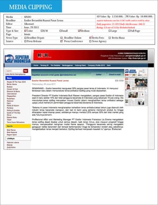 MEDIA CLIPPING
Media         :   SINDO                                                         AD Value: Rp 2.250.000,- PR Value: Rp 18.000.000,-
Headline      :   Essilor Berambisi Kuasai Pasar Lensa                          seputar-indonesia.com has 51587 traffic rank in world by alexa
Editor        :   Alkomari                                                      Daily pageview: 21.323 I Daily Ads Revenue: $66.21
Time          :   June, 29 2011                                                 Rating: 2.0 out of 5.0 by WebsiteOutlook
Type & Size   :      Color          B/W              Small           Medium                     Large                  Full Page
Page          :   bisnis
News Type     :      Headline Depan                    Headline Dalam       Berita Foto          Berita Biasa
Source        :      Press Release                     Press Conference     News Agency
 