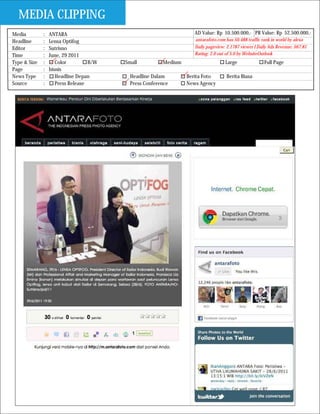 MEDIA CLIPPING
Media         :   ANTARA                                            AD Value: Rp 10.500.000,- PR Value: Rp 52.500.000,-
Headline      :   Lensa Optifog                                     antarafoto.com has 50.488 traffic rank in world by alexa
Editor        :   Sutrisno                                          Daily pageview: 2.1787 viewer I Daily Ads Revenue: $67.81
Time          :   June, 29 2011                                     Rating: 2.0 out of 5.0 by WebsiteOutlook
Type & Size   :      Color         B/W   Small          Medium                     Large               Full Page
Page          :   bisnis
News Type     :      Headline Depan        Headline Dalam        Berita Foto        Berita Biasa
Source        :      Press Release         Press Conference      News Agency
 