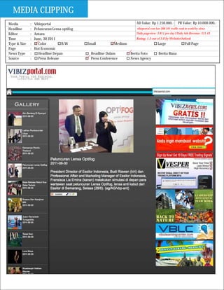 MEDIA CLIPPING
Media         :   Vibizportal                                           AD Value: Rp 1.250.000,-           PR Value: Rp 10.000.000,-
Headline      :   Peluncuran Lensa optifog                              vibizportal.com has 288.591 traffic rank in world by alexa
Editor        :   Antara                                                Daily pageview: 3.811 per day I Daily Ads Revenue: $11.43
Time          :   June, 30 2011                                         Rating: 1.5 out of 5.0 by WebsiteOutlook
Type & Size   :      Color         B/W       Small          Medium                       Large                   Full Page
Page          :   Hot Economic
News Type     :      Headline Depan            Headline Dalam        Berita Foto          Berita Biasa
Source        :      Press Release             Press Conference      News Agency
 
