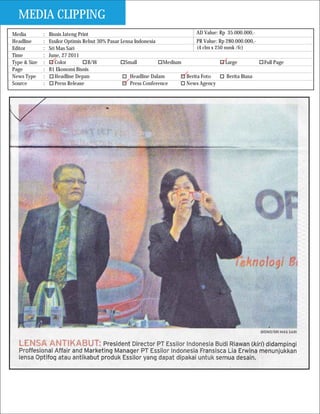 MEDIA CLIPPING
Media         :   Bisnis Jateng Print                                           AD Value: Rp 35.000.000,-
Headline      :   Essilor Optimis Rebut 30% Pasar Lensa Indonesia               PR Value: Rp 280.000.000,-
Editor        :   Sri Mas Sari                                                  (4 clm x 250 mmk /fc)
Time          :   June, 27 2011
Type & Size   :      Color          B/W             Small           Medium                   Large           Full Page
Page          :   B1 Ekonomi Bisnis
News Type     :      Headline Depan                   Headline Dalam       Berita Foto        Berita Biasa
Source        :      Press Release                    Press Conference     News Agency
 