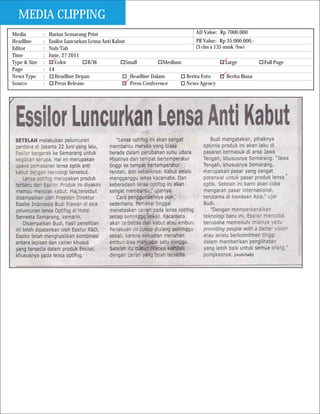MEDIA CLIPPING
Media         :   Harian Semarang Print                                          AD Value: Rp 7000.000
Headline      :   Essilor Luncurkan Lensa Anti Kabut                             PR Value: Rp 35.000.000,-
Editor        :   Nuh/Tab                                                       (3 clm x 135 mmk /bw)
Time          :   June, 27 2011
Type & Size   :      Color         B/W               Small           Medium                   Large           Full Page
Page          :   14
News Type     :      Headline Depan                    Headline Dalam       Berita Foto        Berita Biasa
Source        :      Press Release                     Press Conference     News Agency
 