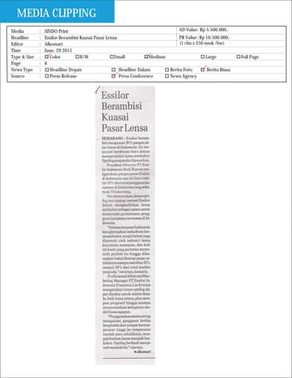 MEDIA CLIPPING
Media         :   SINDO Print                                                    AD Value: Rp 5.500.000,-
Headline      :   Essilor Berambisi Kuasai Pasar Lensa                           PR Value: Rp 16.500.000,-
Editor        :   Alkomari                                                       (1 clm x 250 mmk /bw)
Time          :   June, 29 2011
Type & Size   :      Color          B/W              Small           Medium                   Large           Full Page
Page          :   6
News Type     :      Headline Depan                    Headline Dalam       Berita Foto        Berita Biasa
Source        :      Press Release                     Press Conference     News Agency
 