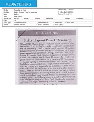 MEDIA CLIPPING
Media         :   Suara Karya Print                                             AD Value: Rp 1.250.000,-
Headline      :   Essilor Ekspansi Pasar Ke Semarang                            PR Value: Rp 3.750.000,-
Editor        :   Pudyo                                                         (1 clm x 160 mmk /bw)
Time          :   June, 30 2011
Type & Size   :      Color          B/W             Small           Medium                   Large           Full Page
Page          :   10
News Type     :      Headline Depan                   Headline Dalam       Berita Foto        Berita Biasa
Source        :      Press Release                    Press Conference     News Agency
 