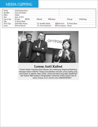 MEDIA CLIPPING
Media         :   Jambi Independent
Headline      :   Lensa Anti Kabut
Editor        :   Admin
Time          :   June, 24 2011
Type & Size   :     Color          B/W   Small          Medium                   Large          Full Page
Page          :   31 Metro Bisnis
News Type     :     Headline Depan         Headline Dalam        Berita Foto     Berita Biasa
Source        :     Press Release          Press Conference      News Agency - Antara
 