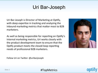 Uri Bar-Joseph

  Uri	
  Bar-­‐Joseph	
  is	
  Director	
  of	
  MarkeFng	
  at	
  OpFfy,	
  
  with	
  deep	
  experFze	
  in	
  tracking	
  and	
  analyzing	
  the	
  
  inbound	
  markeFng	
  metrics	
  that	
  maMer	
  most	
  to	
  B2B	
  
  marketers.	
  	
  
  	
  
  As	
  well	
  as	
  being	
  responsible	
  for	
  reporFng	
  on	
  OpFfy’s	
  
  internal	
  markeFng	
  metrics,	
  Uri	
  works	
  closely	
  with	
  
  the	
  product	
  development	
  team	
  to	
  ensure	
  that	
  the	
  
  OpFfy	
  product	
  meets	
  the	
  closed-­‐loop	
  reporFng	
  
  needs	
  of	
  professional	
  B2B	
  marketers.	
  	
  
  	
  
  	
  
  Follow	
  Uri	
  on	
  TwiMer:	
  @uribarjoseph	
  



Slide 2                                         #TopMetrics	
  
 