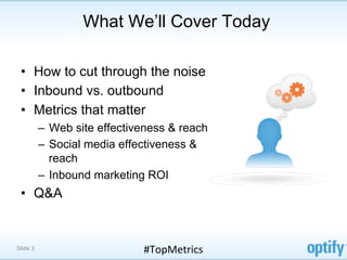What We’ll Cover Today

 •  How to cut through the noise
 •  Inbound vs. outbound
 •  Metrics that matter
          –  Web site effectiveness & reach
          –  Social media effectiveness &
             reach
          –  Inbound marketing ROI
 •  Q&A


Slide 3                       #TopMetrics	
  
 