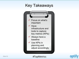 Key Takeaways


            ü  Focus on what’s
                important
            ü  Have
                infrastructure and
                tools to capture
                key metrics (KPIs)
            ü  Always have a
                baseline
            ü  Use KPIs in
                planning and
                adjust accordingly


Slide 50        #TopMetrics	
  
 