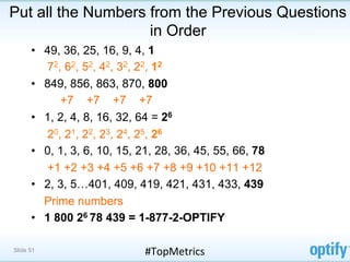 Put all the Numbers from the Previous Questions
                    in Order
      •  49, 36, 25, 16, 9, 4, 1
         7 2, 6 2, 5 2, 4 2, 3 2, 2 2, 1 2
      •  849, 856, 863, 870, 800
             +7 +7 +7 +7
      •  1, 2, 4, 8, 16, 32, 64 = 26
         2 0, 2 1, 2 2, 2 3, 2 4, 2 5, 2 6
      •  0, 1, 3, 6, 10, 15, 21, 28, 36, 45, 55, 66, 78
         +1 +2 +3 +4 +5 +6 +7 +8 +9 +10 +11 +12
      •  2, 3, 5…401, 409, 419, 421, 431, 433, 439
         Prime numbers
      •  1 800 26 78 439 = 1-877-2-OPTIFY

Slide 51                     #TopMetrics	
  
 