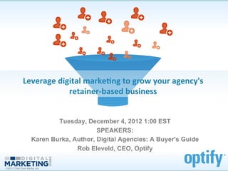 Leverage	
  digital	
  marke.ng	
  to	
  grow	
  your	
  agency's	
  	
  
                             retainer-­‐based	
  business	
  


                             Tuesday, December 4, 2012 1:00 EST
                                          SPEAKERS:
                     Karen Burka, Author, Digital Agencies: A Buyer's Guide
                                   Rob Eleveld, CEO, Optify

©2012 Third Door Media, Inc.
 