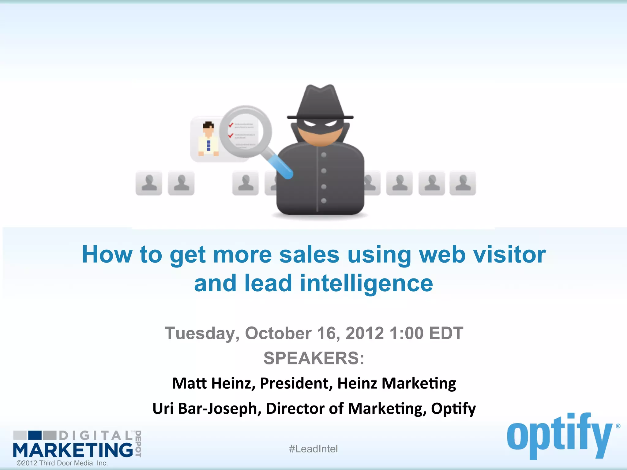 How to get more sales using web visitor
                            and lead intelligence	
  
                                Tuesday, October 16, 2012 1:00 EDT
                                                    SPEAKERS:
                                  Ma#	
  Heinz,	
  President,	
  Heinz	
  Marke1ng	
  
                               Uri	
  Bar-­‐Joseph,	
  Director	
  of	
  Marke1ng,	
  Op1fy	
  

                                                         #LeadIntel
©2012 Third Door Media, Inc.
 