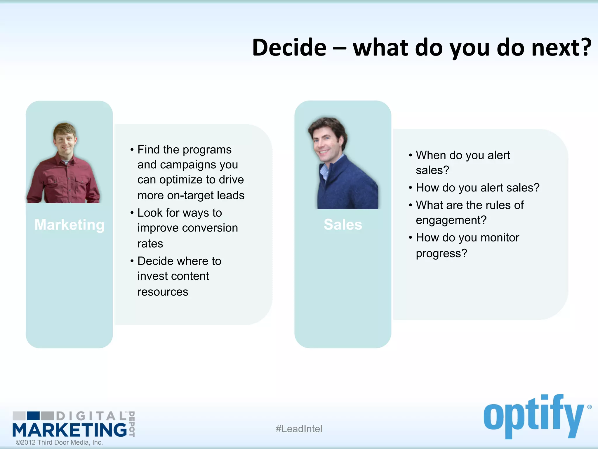 Decide	
  –	
  what	
  do	
  you	
  do	
  next?	
  


                               •  Find the programs                               •  When do you alert
                                  and campaigns you                                  sales?
                                  can optimize to drive
                                                                                  •  How do you alert sales?
                                  more on-target leads
                                                                                  •  What are the rules of
                               •  Look for ways to
     Marketing                                                            Sales      engagement?
                                  improve conversion
                                                                                  •  How do you monitor
                                  rates
                                                                                     progress?
                               •  Decide where to
                                  invest content
                                  resources




                                                             #LeadIntel
©2012 Third Door Media, Inc.
 
