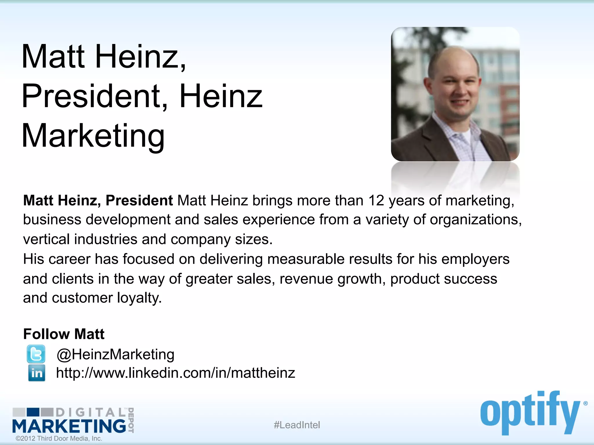 Matt Heinz,
 President, Heinz
 Marketing
  Matt Heinz, President Matt Heinz brings more than 12 years of marketing,
  business development and sales experience from a variety of organizations,
  vertical industries and company sizes.
  His career has focused on delivering measurable results for his employers
  and clients in the way of greater sales, revenue growth, product success
  and customer loyalty.

  Follow Matt	
  
  	
  	
  	
  	
  	
  	
  	
  	
  	
  	
  @HeinzMarketing
                                         http://www.linkedin.com/in/mattheinz


                                                                       #LeadIntel
©2012 Third Door Media, Inc.
 