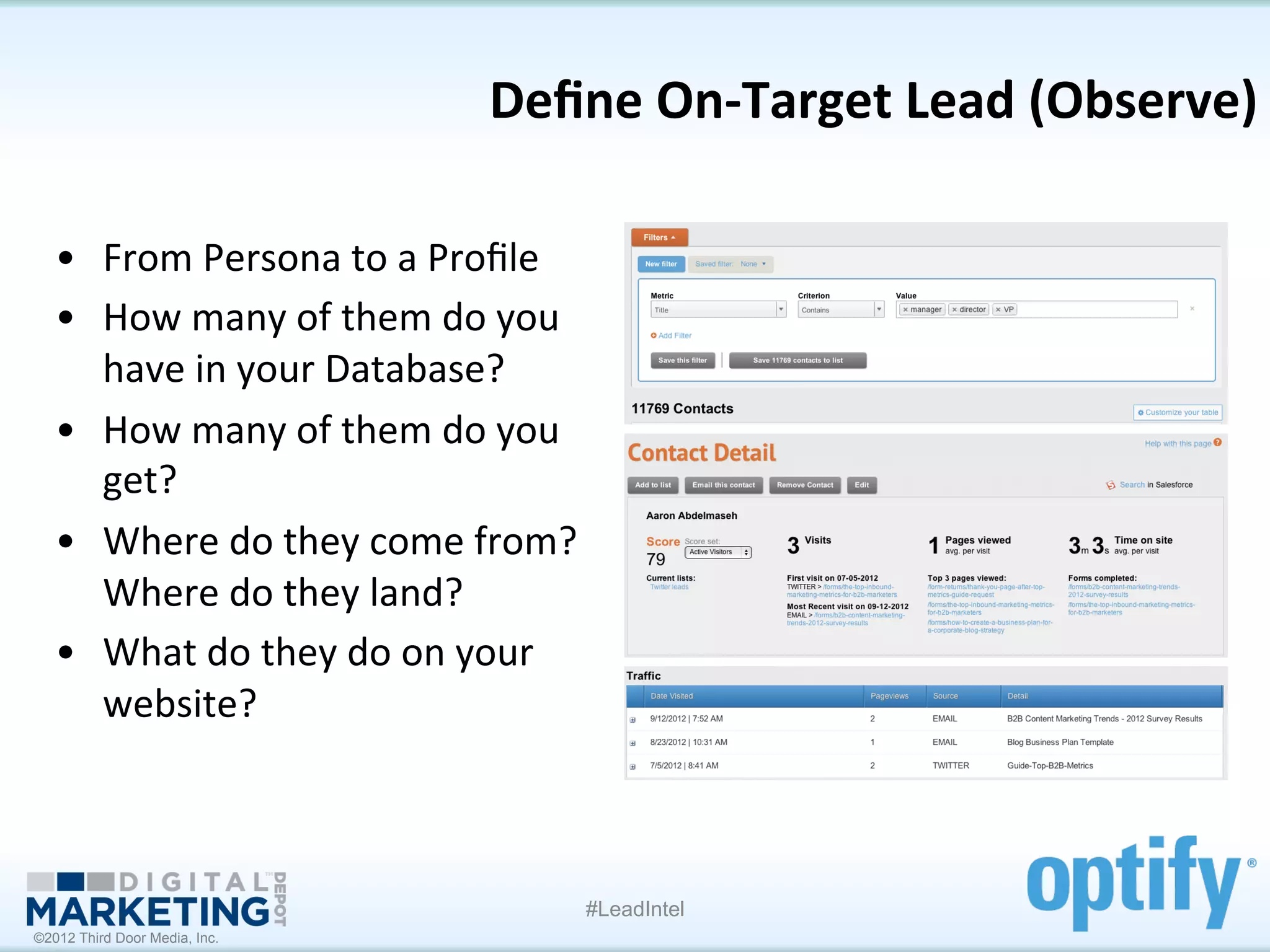 Deﬁne	
  On-­‐Target	
  Lead	
  (Observe)
                                                                                 	
  

   •  From	
  Persona	
  to	
  a	
  Proﬁle	
  	
  
   •  How	
  many	
  of	
  them	
  do	
  you	
  
      have	
  in	
  your	
  Database?	
  
   •  How	
  many	
  of	
  them	
  do	
  you	
  
      get?	
  
   •  Where	
  do	
  they	
  come	
  from?	
  
      Where	
  do	
  they	
  land?	
  
   •  What	
  do	
  they	
  do	
  on	
  your	
  
      website?	
  



                                                 #LeadIntel
©2012 Third Door Media, Inc.
 