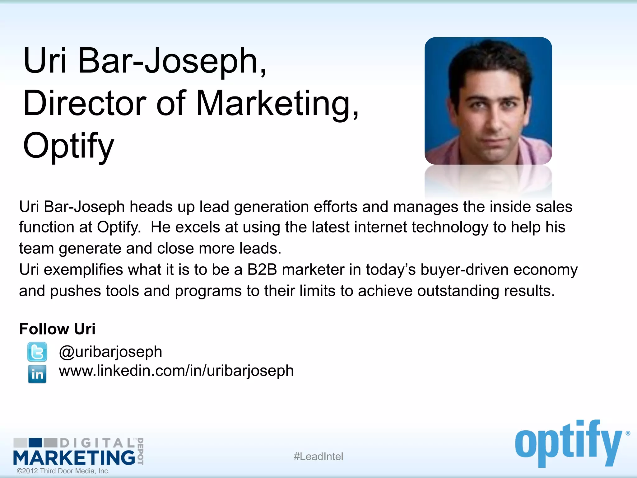 Uri Bar-Joseph,
 Director of Marketing,
 Optify
Uri Bar-Joseph heads up lead generation efforts and manages the inside sales
function at Optify. He excels at using the latest internet technology to help his
team generate and close more leads.
Uri exemplifies what it is to be a B2B marketer in today’s buyer-driven economy
and pushes tools and programs to their limits to achieve outstanding results.

Follow Uri
     @uribarjoseph
     www.linkedin.com/in/uribarjoseph




                                       #LeadIntel
©2012 Third Door Media, Inc.
 