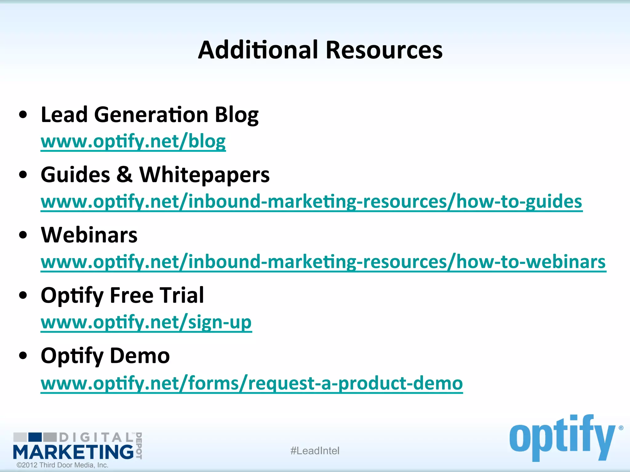 Addi1onal	
  Resources
                                                    	
  

•  Lead	
  Genera1on	
  Blog	
  
       www.op1fy.net/blog	
  
•  Guides	
  &	
  Whitepapers	
  
       www.op1fy.net/inbound-­‐marke1ng-­‐resources/how-­‐to-­‐guides	
  	
  
•  Webinars	
  
       www.op1fy.net/inbound-­‐marke1ng-­‐resources/how-­‐to-­‐webinars	
  	
  
•  Op1fy	
  Free	
  Trial	
  
       www.op1fy.net/sign-­‐up	
  	
  
•  Op1fy	
  Demo	
  
       www.op1fy.net/forms/request-­‐a-­‐product-­‐demo	
  	
  


                                         #LeadIntel
©2012 Third Door Media, Inc.
 