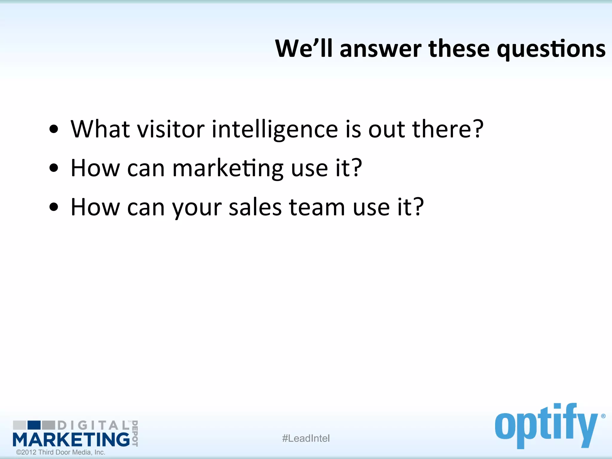 We’ll	
  answer	
  these	
  ques1ons
                                                                           	
  

         •  What	
  visitor	
  intelligence	
  is	
  out	
  there?	
  
         •  How	
  can	
  marke7ng	
  use	
  it?	
  
         •  How	
  can	
  your	
  sales	
  team	
  use	
  it?	
  	
  




                                         #LeadIntel
©2012 Third Door Media, Inc.
 