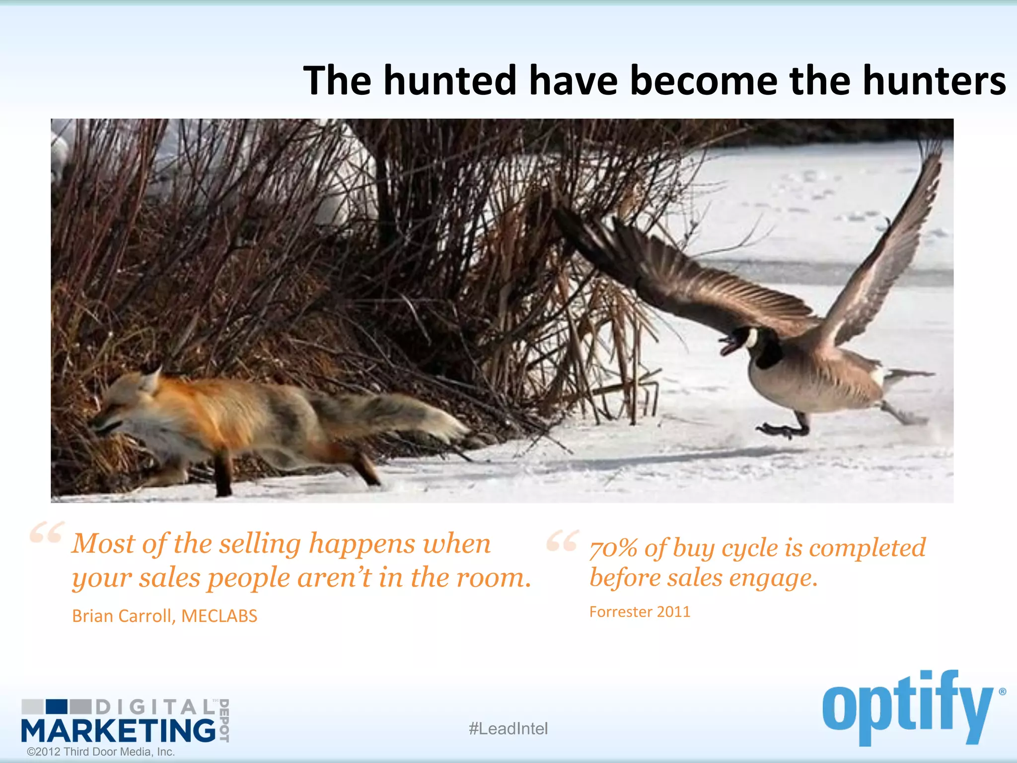 The	
  hunted	
  have	
  become	
  the	
  hunters
                                                                                           	
  




        Most of the selling happens when                            70% of buy cycle is completed
        your sales people aren’t in the room.	
                     before sales engage.	
  
        Brian	
  Carroll,	
  MECLABS	
                              Forrester	
  2011	
  




                                                       #LeadIntel
©2012 Third Door Media, Inc.
 